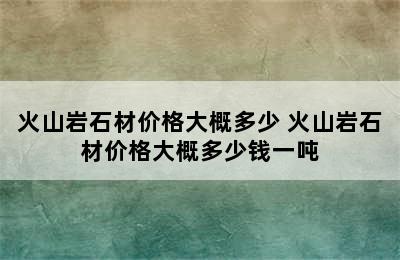 火山岩石材价格大概多少 火山岩石材价格大概多少钱一吨